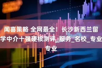 闻喜策略 全网最全！长沙新西兰留学中介十强硬核测评_服务_名校_专业