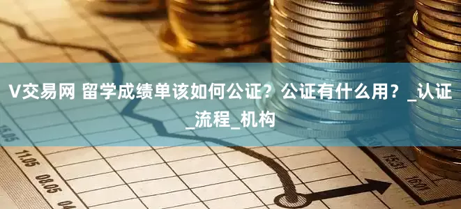 V交易网 留学成绩单该如何公证？公证有什么用？_认证_流程_机构
