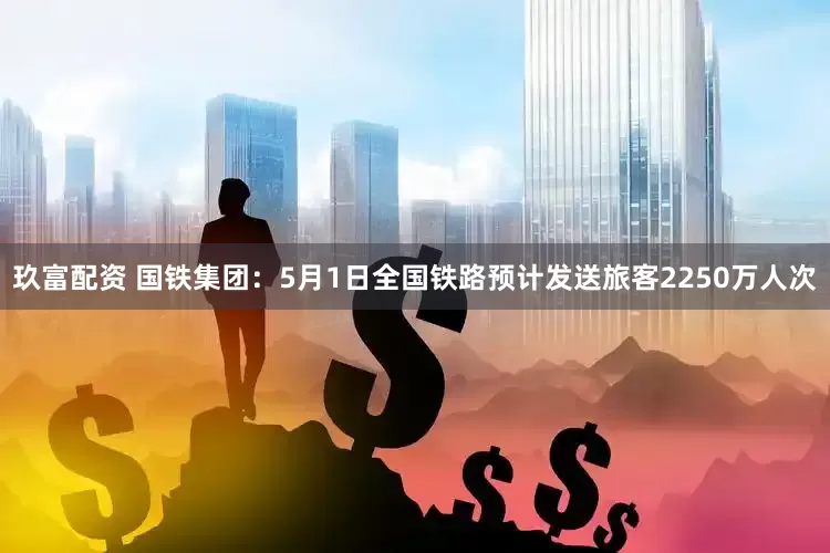 玖富配资 国铁集团：5月1日全国铁路预计发送旅客2250万人次