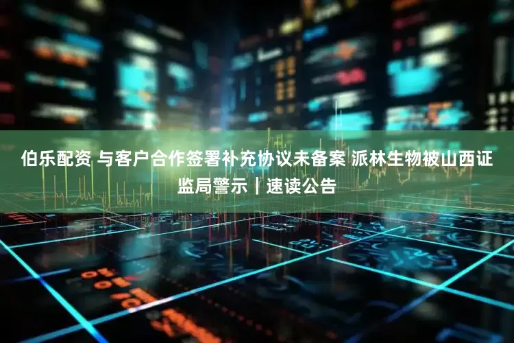 伯乐配资 与客户合作签署补充协议未备案 派林生物被山西证监局警示｜速读公告