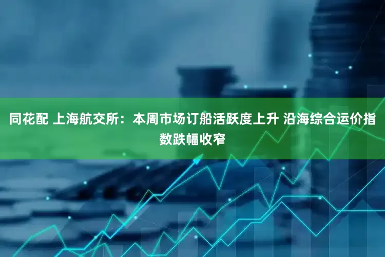 同花配 上海航交所：本周市场订船活跃度上升 沿海综合运价指数跌幅收窄