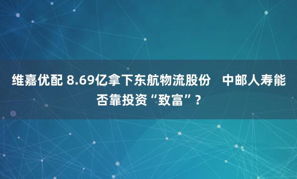 维嘉优配 8.69亿拿下东航物流股份   中邮人寿能否靠投资“致富”？