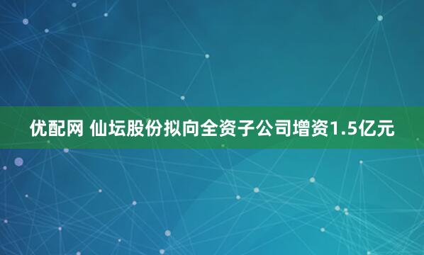 优配网 仙坛股份拟向全资子公司增资1.5亿元