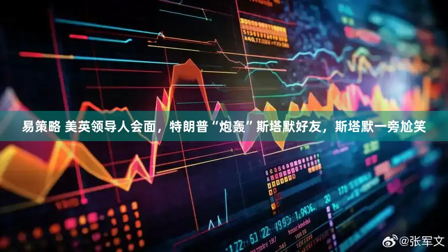 易策略 美英领导人会面，特朗普“炮轰”斯塔默好友，斯塔默一旁尬笑