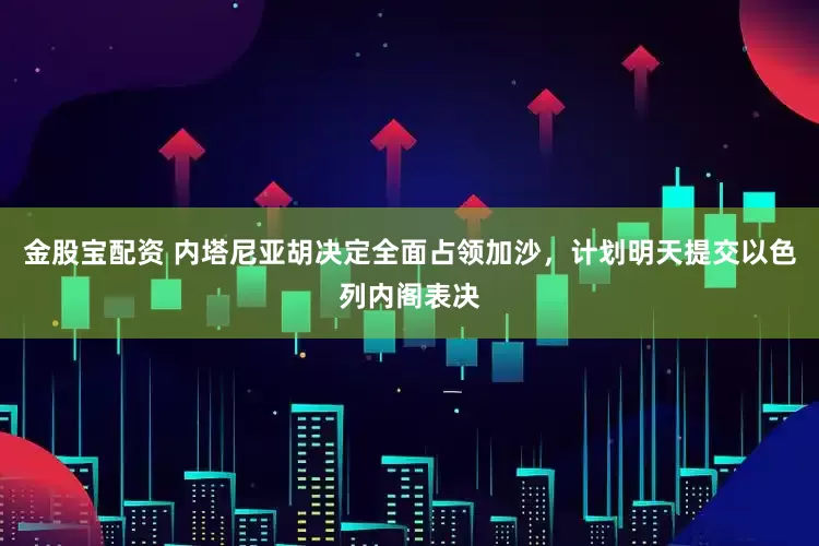 金股宝配资 内塔尼亚胡决定全面占领加沙，计划明天提交以色列内阁表决