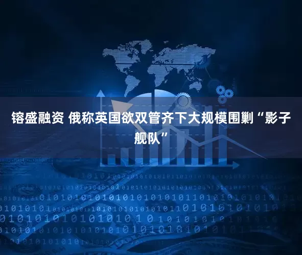 镕盛融资 俄称英国欲双管齐下大规模围剿“影子舰队”