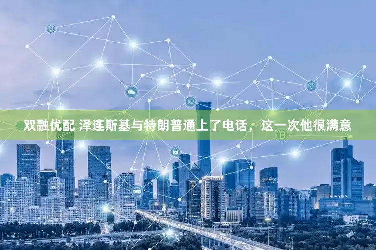 双融优配 泽连斯基与特朗普通上了电话，这一次他很满意