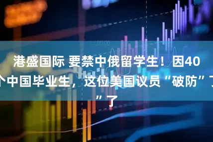 港盛国际 要禁中俄留学生！因40个中国毕业生，这位美国议员“破防”了
