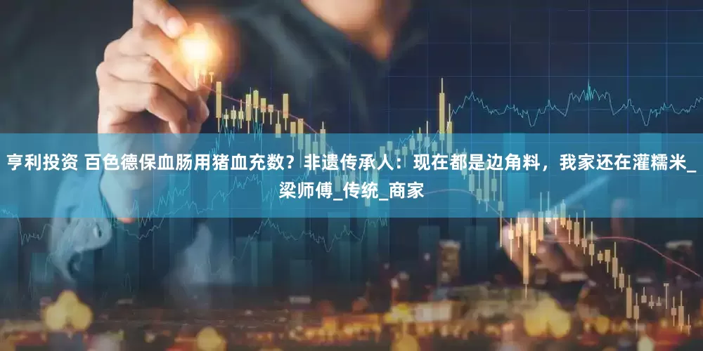 亨利投资 百色德保血肠用猪血充数？非遗传承人：现在都是边角料，我家还在灌糯米_梁师傅_传统_商家