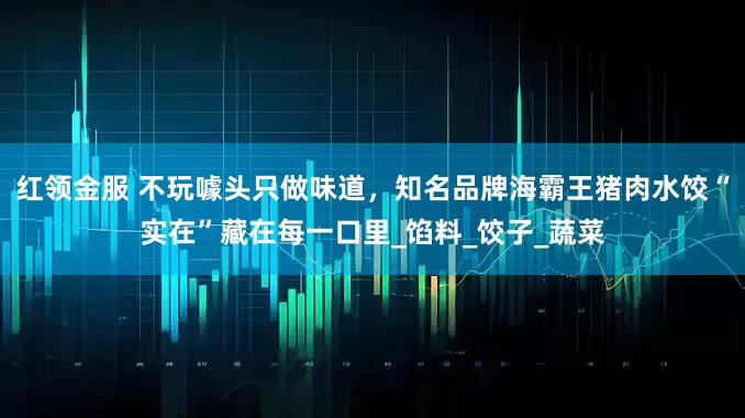红领金服 不玩噱头只做味道，知名品牌海霸王猪肉水饺“实在”藏在每一口里_馅料_饺子_蔬菜
