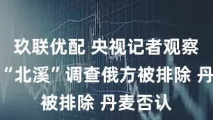 玖联优配 央视记者观察丨俄称“北溪”调查俄方被排除 丹麦否认