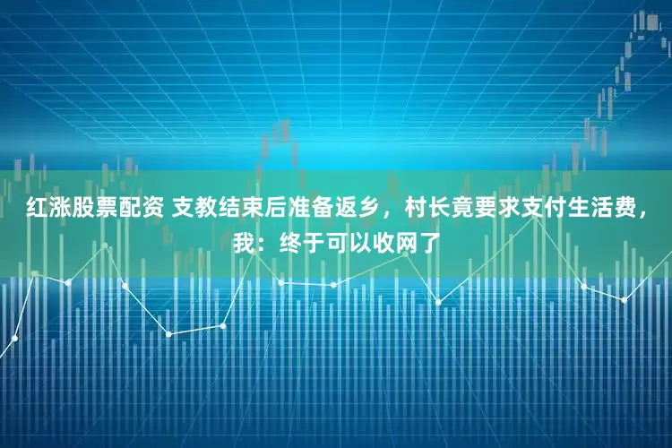 红涨股票配资 支教结束后准备返乡，村长竟要求支付生活费，我：终于可以收网了