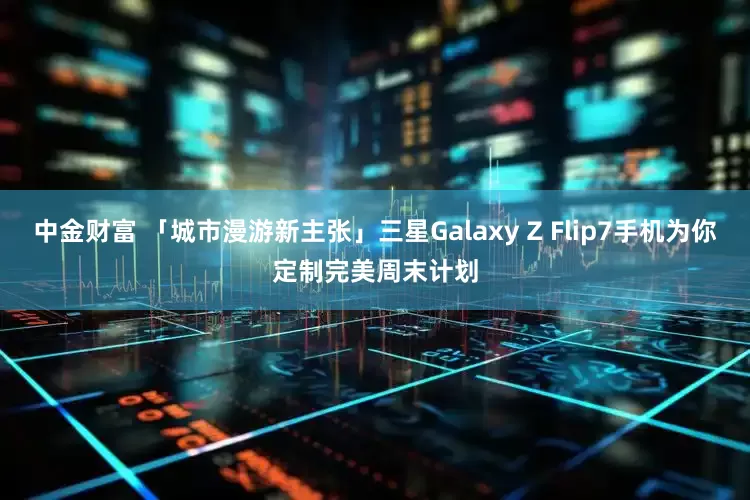 中金财富 「城市漫游新主张」三星Galaxy Z Flip7手机为你定制完美周末计划