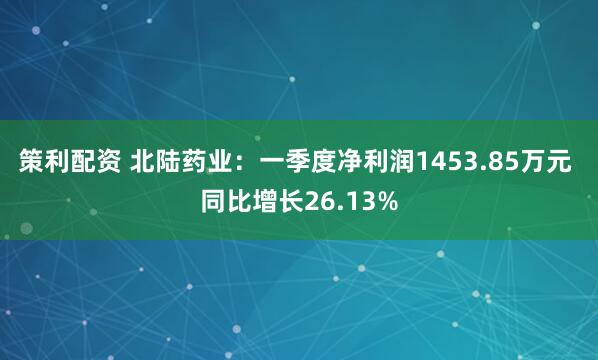 策利配资 北陆药业：一季度净利润1453.85万元 同比增长26.13%