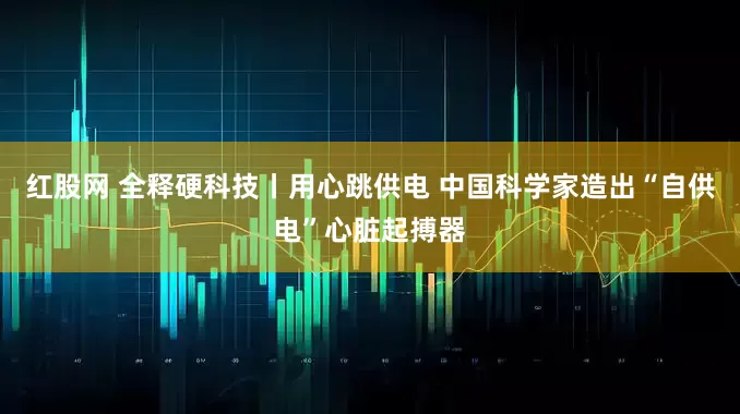 红股网 全释硬科技丨用心跳供电 中国科学家造出“自供电”心脏起搏器