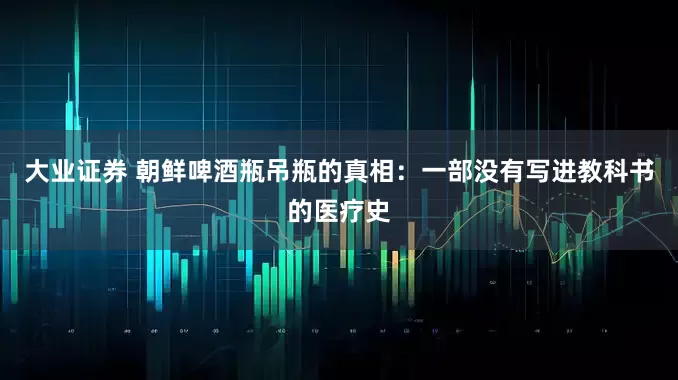 大业证券 朝鲜啤酒瓶吊瓶的真相：一部没有写进教科书的医疗史