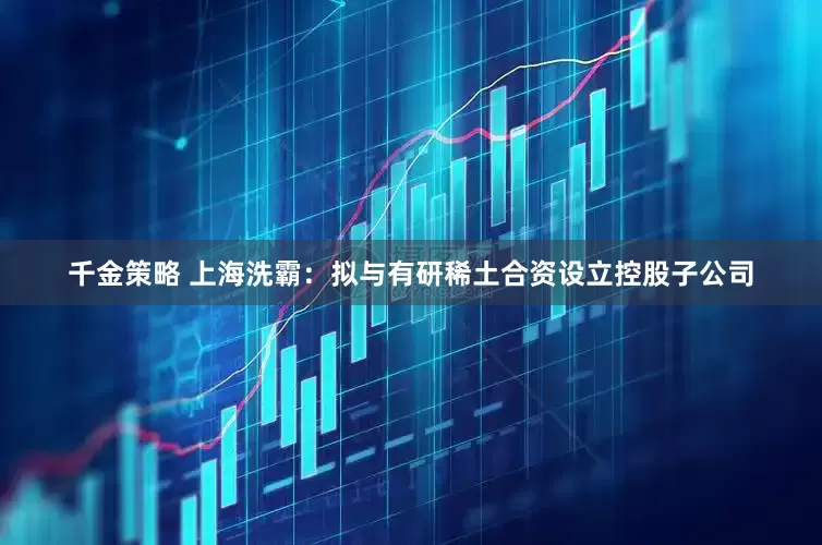 千金策略 上海洗霸：拟与有研稀土合资设立控股子公司