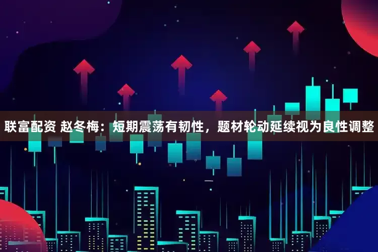 联富配资 赵冬梅：短期震荡有韧性，题材轮动延续视为良性调整