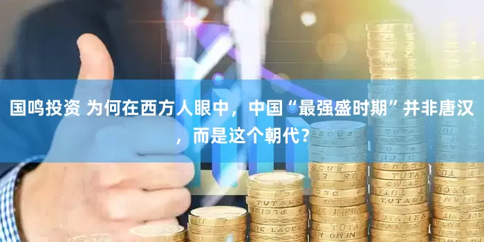 国鸣投资 为何在西方人眼中，中国“最强盛时期”并非唐汉，而是这个朝代？