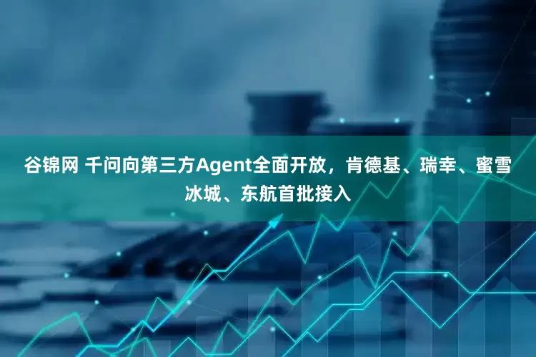 谷锦网 千问向第三方Agent全面开放，肯德基、瑞幸、蜜雪冰城、东航首批接入