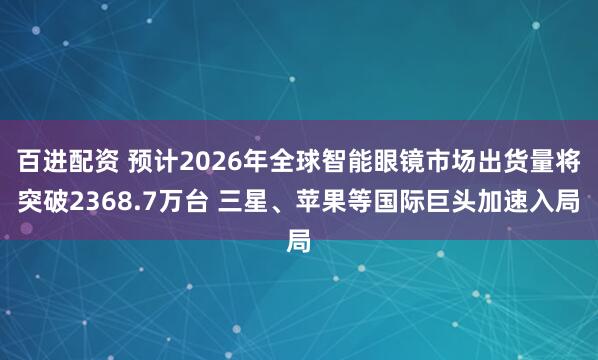 百进配资 预计2026年全球智能眼镜市场出货量将突破2368.7万台 三星、苹果等国际巨头加速入局