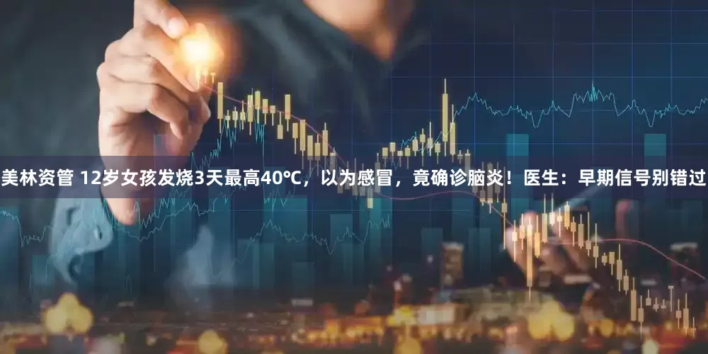 美林资管 12岁女孩发烧3天最高40℃，以为感冒，竟确诊脑炎！医生：早期信号别错过